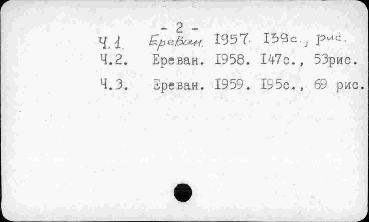 ﻿- 2 -
4.1.	І59с.; рис.
4.2.	Ереван. 1958. І47с., 53рис.
Ч.З.	Ереван. 1959. І95с., 69 рис.